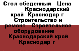 Стол обеденный › Цена ­ 1 260 - Краснодарский край, Краснодар г. Строительство и ремонт » Строительное оборудование   . Краснодарский край,Краснодар г.